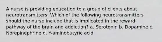 A nurse is providing education to a group of clients about neurotransmitters. Which of the following neurotransmitters should the nurse include that is implicated in the reward pathway of the brain and addiction? a. Serotonin b. Dopamine c. Norepinephrine d. Y-aminobutyric acid