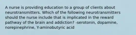 A nurse is providing education to a group of clients about neurotransmitters. Which of the following neurotransmitters should the nurse include that is implicated in the reward pathway of the brain and addiction? -serotonin, dopamine, norepinephrine, Y-aminobutyric acid