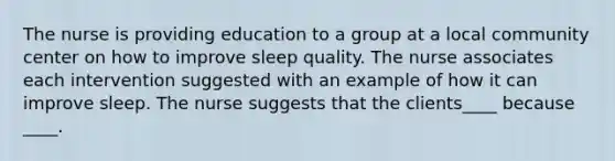 The nurse is providing education to a group at a local community center on how to improve sleep quality. The nurse associates each intervention suggested with an example of how it can improve sleep. The nurse suggests that the clients____ because ____.