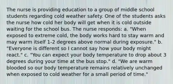 The nurse is providing education to a group of middle school students regarding cold weather safety. One of the students asks the nurse how cold her body will get when it is cold outside waiting for the school bus. The nurse responds: a. "When exposed to extreme cold, the body works hard to stay warm and may warm itself 1-2 degrees above normal during exposure." b. "Everyone is different so I cannot say how your body might react." c. "You can expect your body temperature to drop about 3 degrees during your time at the bus stop." d. "We are warm blooded so our body temperature remains relatively unchanged when exposed to cold weather for a small period of time."