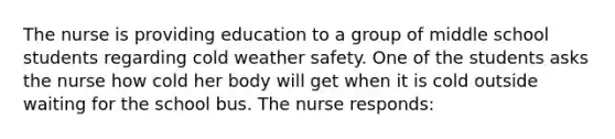 The nurse is providing education to a group of middle school students regarding cold weather safety. One of the students asks the nurse how cold her body will get when it is cold outside waiting for the school bus. The nurse responds: