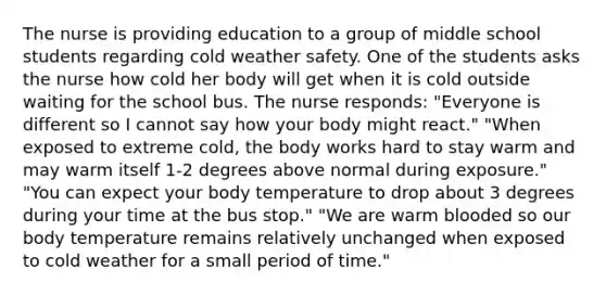 The nurse is providing education to a group of middle school students regarding cold weather safety. One of the students asks the nurse how cold her body will get when it is cold outside waiting for the school bus. The nurse responds: "Everyone is different so I cannot say how your body might react." "When exposed to extreme cold, the body works hard to stay warm and may warm itself 1-2 degrees above normal during exposure." "You can expect your body temperature to drop about 3 degrees during your time at the bus stop." "We are warm blooded so our body temperature remains relatively unchanged when exposed to cold weather for a small period of time."