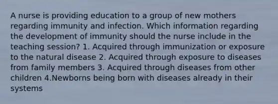 A nurse is providing education to a group of new mothers regarding immunity and infection. Which information regarding the development of immunity should the nurse include in the teaching session? 1. Acquired through immunization or exposure to the natural disease 2. Acquired through exposure to diseases from family members 3. Acquired through diseases from other children 4.Newborns being born with diseases already in their systems