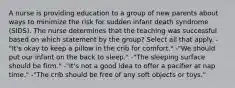 A nurse is providing education to a group of new parents about ways to minimize the risk for sudden infant death syndrome (SIDS). The nurse determines that the teaching was successful based on which statement by the group? Select all that apply. -"It's okay to keep a pillow in the crib for comfort." -"We should put our infant on the back to sleep." -"The sleeping surface should be firm." -"It's not a good idea to offer a pacifier at nap time." -"The crib should be free of any soft objects or toys."