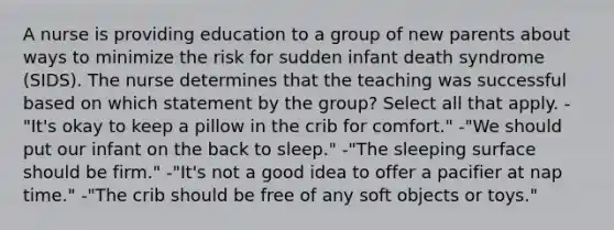 A nurse is providing education to a group of new parents about ways to minimize the risk for sudden infant death syndrome (SIDS). The nurse determines that the teaching was successful based on which statement by the group? Select all that apply. -"It's okay to keep a pillow in the crib for comfort." -"We should put our infant on the back to sleep." -"The sleeping surface should be firm." -"It's not a good idea to offer a pacifier at nap time." -"The crib should be free of any soft objects or toys."