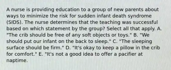 A nurse is providing education to a group of new parents about ways to minimize the risk for sudden infant death syndrome (SIDS). The nurse determines that the teaching was successful based on which statement by the group? Select all that apply. A. "The crib should be free of any soft objects or toys." B. "We should put our infant on the back to sleep." C. "The sleeping surface should be firm." D. "It's okay to keep a pillow in the crib for comfort." E. "It's not a good idea to offer a pacifier at naptime.