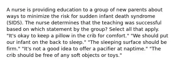 A nurse is providing education to a group of new parents about ways to minimize the risk for sudden infant death syndrome (SIDS). The nurse determines that the teaching was successful based on which statement by the group? Select all that apply. "It's okay to keep a pillow in the crib for comfort." "We should put our infant on the back to sleep." "The sleeping surface should be firm." "It's not a good idea to offer a pacifier at naptime." "The crib should be free of any soft objects or toys."