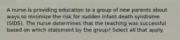 A nurse is providing education to a group of new parents about ways to minimize the risk for sudden infant death syndrome (SIDS). The nurse determines that the teaching was successful based on which statement by the group? Select all that apply.