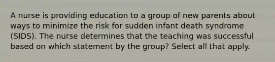 A nurse is providing education to a group of new parents about ways to minimize the risk for sudden infant death syndrome (SIDS). The nurse determines that the teaching was successful based on which statement by the group? Select all that apply.