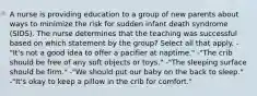 A nurse is providing education to a group of new parents about ways to minimize the risk for sudden infant death syndrome (SIDS). The nurse determines that the teaching was successful based on which statement by the group? Select all that apply. -"It's not a good idea to offer a pacifier at naptime." -"The crib should be free of any soft objects or toys." -"The sleeping surface should be firm." -"We should put our baby on the back to sleep." -"It's okay to keep a pillow in the crib for comfort."