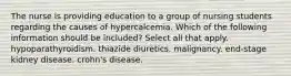 The nurse is providing education to a group of nursing students regarding the causes of hypercalcemia. Which of the following information should be included? Select all that apply. hypoparathyroidism. thiazide diuretics. malignancy. end-stage kidney disease. crohn's disease.