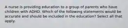 A nurse is providing education to a group of parents who have children with ADHD. Which of the following statements would be accurate and should be included in the education? Select all that apply.