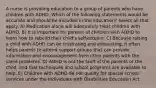 A nurse is providing education to a group of parents who have children with ADHD. Which of the following statements would be accurate and should be included in the education? Select all that apply. A) Medication alone will adequately treat children with ADHD. B) It is important for parents of children with ADHD to learn how to rebuild their child's self-esteem. C) Because raising a child with ADHD can be frustrating and exhausting, it often helps parents to attend support groups that can provide information and encouragement from other parents with the same problems. D) ADHD is not the fault of the parents or the child, and that techniques and school programs are available to help. E) Children with ADHD do not qualify for special school services under the Individuals with Disabilities Education Act.