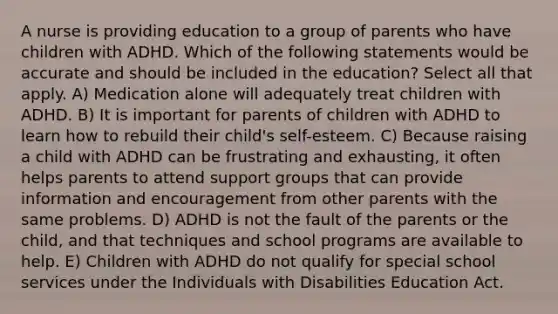 A nurse is providing education to a group of parents who have children with ADHD. Which of the following statements would be accurate and should be included in the education? Select all that apply. A) Medication alone will adequately treat children with ADHD. B) It is important for parents of children with ADHD to learn how to rebuild their child's self-esteem. C) Because raising a child with ADHD can be frustrating and exhausting, it often helps parents to attend support groups that can provide information and encouragement from other parents with the same problems. D) ADHD is not the fault of the parents or the child, and that techniques and school programs are available to help. E) Children with ADHD do not qualify for special school services under the Individuals with Disabilities Education Act.