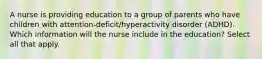 A nurse is providing education to a group of parents who have children with attention-deficit/hyperactivity disorder (ADHD). Which information will the nurse include in the education? Select all that apply.