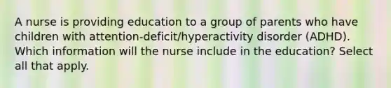 A nurse is providing education to a group of parents who have children with attention-deficit/hyperactivity disorder (ADHD). Which information will the nurse include in the education? Select all that apply.