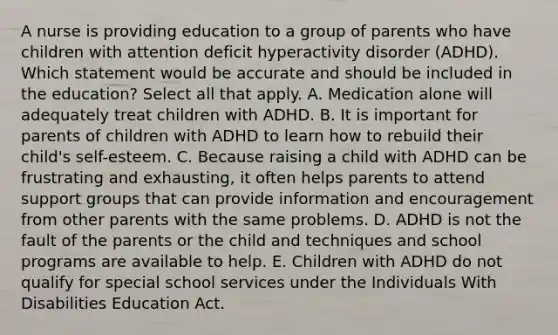 A nurse is providing education to a group of parents who have children with attention deficit hyperactivity disorder (ADHD). Which statement would be accurate and should be included in the education? Select all that apply. A. Medication alone will adequately treat children with ADHD. B. It is important for parents of children with ADHD to learn how to rebuild their child's self-esteem. C. Because raising a child with ADHD can be frustrating and exhausting, it often helps parents to attend support groups that can provide information and encouragement from other parents with the same problems. D. ADHD is not the fault of the parents or the child and techniques and school programs are available to help. E. Children with ADHD do not qualify for special school services under the Individuals With Disabilities Education Act.