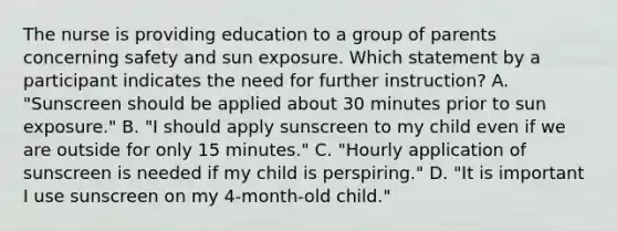 The nurse is providing education to a group of parents concerning safety and sun exposure. Which statement by a participant indicates the need for further instruction? A. "Sunscreen should be applied about 30 minutes prior to sun exposure." B. "I should apply sunscreen to my child even if we are outside for only 15 minutes." C. "Hourly application of sunscreen is needed if my child is perspiring." D. "It is important I use sunscreen on my 4-month-old child."