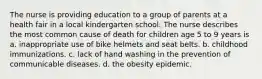 The nurse is providing education to a group of parents at a health fair in a local kindergarten school. The nurse describes the most common cause of death for children age 5 to 9 years is a. inappropriate use of bike helmets and seat belts. b. childhood immunizations. c. lack of hand washing in the prevention of communicable diseases. d. the obesity epidemic.