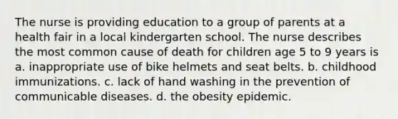 The nurse is providing education to a group of parents at a health fair in a local kindergarten school. The nurse describes the most common cause of death for children age 5 to 9 years is a. inappropriate use of bike helmets and seat belts. b. childhood immunizations. c. lack of hand washing in the prevention of communicable diseases. d. the obesity epidemic.