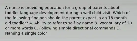 A nurse is providing education for a group of parents about toddler language development during a well child visit. Which of the following findings should the parent expect in an 18 month old toddler? A. Ability to refer to self by name B. Vocabulary of 10 or more words C. Following simple directional commands D. Naming a single color