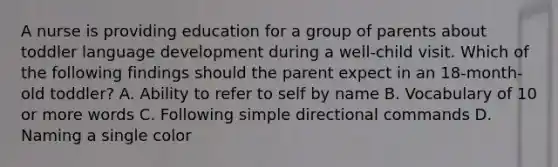 A nurse is providing education for a group of parents about toddler language development during a well-child visit. Which of the following findings should the parent expect in an 18-month-old toddler? A. Ability to refer to self by name B. Vocabulary of 10 or more words C. Following simple directional commands D. Naming a single color