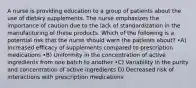 A nurse is providing education to a group of patients about the use of dietary supplements. The nurse emphasizes the importance of caution due to the lack of standardization in the manufacturing of these products. Which of the following is a potential risk that the nurse should warn the patients about? •A) Increased efficacy of supplements compared to prescription medications •B) Uniformity in the concentration of active ingredients from one batch to another •C) Variability in the purity and concentration of active ingredients D) Decreased risk of interactions with prescription medications