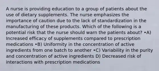 A nurse is providing education to a group of patients about the use of dietary supplements. The nurse emphasizes the importance of caution due to the lack of standardization in the manufacturing of these products. Which of the following is a potential risk that the nurse should warn the patients about? •A) Increased efficacy of supplements compared to prescription medications •B) Uniformity in the concentration of active ingredients from one batch to another •C) Variability in the purity and concentration of active ingredients D) Decreased risk of interactions with prescription medications