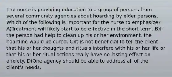 The nurse is providing education to a group of persons from several community agencies about hoarding by elder persons. Which of the following is important for the nurse to emphasize? A)Treatment will likely start to be effective in the short term. B)If the person had help to clean up his or her environment, the hoarding would be cured. C)It is not beneficial to tell the client that his or her thoughts and rituals interfere with his or her life or that his or her ritual actions really have no lasting effect on anxiety. D)One agency should be able to address all of the client's needs.