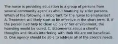 The nurse is providing education to a group of persons from several community agencies about hoarding by elder persons. Which of the following is important for the nurse to emphasize? A. Treatment will likely start to be effective in the short term. B. If the person had help to clean up his or her environment, the hoarding would be cured. C. Statements about a client's thoughts and rituals interfering with their life are not beneficial. D. One agency should be able to address all of the client's needs.