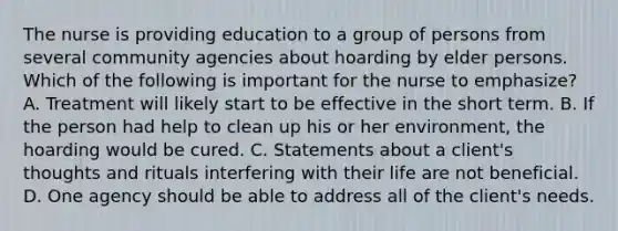 The nurse is providing education to a group of persons from several community agencies about hoarding by elder persons. Which of the following is important for the nurse to emphasize? A. Treatment will likely start to be effective in the short term. B. If the person had help to clean up his or her environment, the hoarding would be cured. C. Statements about a client's thoughts and rituals interfering with their life are not beneficial. D. One agency should be able to address all of the client's needs.