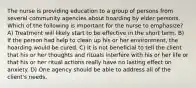 The nurse is providing education to a group of persons from several community agencies about hoarding by elder persons. Which of the following is important for the nurse to emphasize? A) Treatment will likely start to be effective in the short term. B) If the person had help to clean up his or her environment, the hoarding would be cured. C) It is not beneficial to tell the client that his or her thoughts and rituals interfere with his or her life or that his or her ritual actions really have no lasting effect on anxiety. D) One agency should be able to address all of the client's needs.