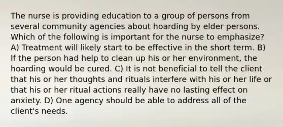 The nurse is providing education to a group of persons from several community agencies about hoarding by elder persons. Which of the following is important for the nurse to emphasize? A) Treatment will likely start to be effective in the short term. B) If the person had help to clean up his or her environment, the hoarding would be cured. C) It is not beneficial to tell the client that his or her thoughts and rituals interfere with his or her life or that his or her ritual actions really have no lasting effect on anxiety. D) One agency should be able to address all of the client's needs.