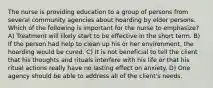 The nurse is providing education to a group of persons from several community agencies about hoarding by elder persons. Which of the following is important for the nurse to emphasize? A) Treatment will likely start to be effective in the short term. B) If the person had help to clean up his or her environment, the hoarding would be cured. C) It is not beneficial to tell the client that his thoughts and rituals interfere with his life or that his ritual actions really have no lasting effect on anxiety. D) One agency should be able to address all of the client's needs.