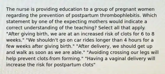 The nurse is providing education to a group of pregnant women regarding the prevention of postpartum thrombophlebitis. Which statement by one of the expecting mothers would indicate a correct understanding of the teaching? Select all that apply. "After giving birth, we are at an increased risk of clots for 6 to 8 weeks." "We shouldn't go on car rides longer than 4 hours for a few weeks after giving birth." "After delivery, we should get up and walk as soon as we are able." "Avoiding crossing our legs will help prevent clots from forming." "Having a vaginal delivery will increase the risk for postpartum clots"