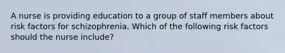 A nurse is providing education to a group of staff members about risk factors for schizophrenia. Which of the following risk factors should the nurse include?