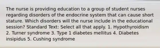 The nurse is providing education to a group of student nurses regarding disorders of the endocrine system that can cause short stature. Which disorders will the nurse include in the educational session? Standard Text: Select all that apply. 1. Hypothyroidism 2. Turner syndrome 3. Type 1 diabetes mellitus 4. Diabetes insipidus 5. Cushing syndrome