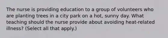 The nurse is providing education to a group of volunteers who are planting trees in a city park on a​ hot, sunny day. What teaching should the nurse provide about avoiding​ heat-related illness?​ (Select all that​ apply.)