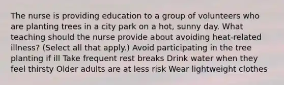 The nurse is providing education to a group of volunteers who are planting trees in a city park on a​ hot, sunny day. What teaching should the nurse provide about avoiding​ heat-related illness?​ (Select all that​ apply.) Avoid participating in the tree planting if ill Take frequent rest breaks Drink water when they feel thirsty Older adults are at less risk Wear lightweight clothes