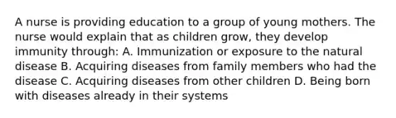 A nurse is providing education to a group of young mothers. The nurse would explain that as children grow, they develop immunity through: A. Immunization or exposure to the natural disease B. Acquiring diseases from family members who had the disease C. Acquiring diseases from other children D. Being born with diseases already in their systems