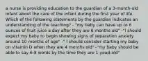 a nurse is providing education to the guardian of a 3-month-old infant about the care of the infant during the first year of life. Which of the following statements by the guardian indicates an understanding of the teaching? - "my baby can have up to 6 ounces of fruit juice a day after they are 6 months old" -"I should expect my baby to begin showing signs of separation anxiety around 10 months of age" -" I should consider starting my baby on vitamin D when they are 4 months old" -"my baby should be able to say 6-8 words by the time they are 1-yead-old"