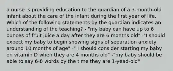 a nurse is providing education to the guardian of a 3-month-old infant about the care of the infant during the first year of life. Which of the following statements by the guardian indicates an understanding of the teaching? - "my baby can have up to 6 ounces of fruit juice a day after they are 6 months old" -"I should expect my baby to begin showing signs of separation anxiety around 10 months of age" -" I should consider starting my baby on vitamin D when they are 4 months old" -"my baby should be able to say 6-8 words by the time they are 1-yead-old"