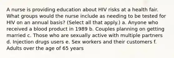 A nurse is providing education about HIV risks at a health fair. What groups would the nurse include as needing to be tested for HIV on an annual basis? (Select all that apply.) a. Anyone who received a blood product in 1989 b. Couples planning on getting married c. Those who are sexually active with multiple partners d. Injection drugs users e. Sex workers and their customers f. Adults over the age of 65 years