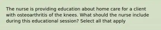 The nurse is providing education about home care for a client with osteoarthritis of the knees. What should the nurse include during this educational session? Select all that apply