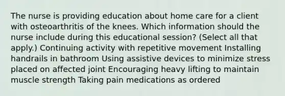 The nurse is providing education about home care for a client with osteoarthritis of the knees. Which information should the nurse include during this educational​ session? ​(Select all that​ apply.) Continuing activity with repetitive movement Installing handrails in bathroom Using assistive devices to minimize stress placed on affected joint Encouraging heavy lifting to maintain muscle strength Taking pain medications as ordered