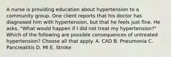 A nurse is providing education about hypertension to a community group. One client reports that his doctor has diagnosed him with hypertension, but that he feels just fine. He asks, "What would happen if I did not treat my hypertension?" Which of the following are possible consequences of untreated hypertension? Choose all that apply. A. CAD B. Pneumonia C. Pancreatitis D. MI E. Stroke