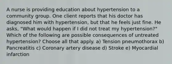 A nurse is providing education about hypertension to a community group. One client reports that his doctor has diagnosed him with hypertension, but that he feels just fine. He asks, "What would happen if I did not treat my hypertension?" Which of the following are possible consequences of untreated hypertension? Choose all that apply. a) Tension pneumothorax b) Pancreatitis c) Coronary artery disease d) Stroke e) Myocardial infarction