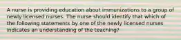 A nurse is providing education about immunizations to a group of newly licensed nurses. The nurse should identify that which of the following statements by one of the newly licensed nurses indicates an understanding of the teaching?