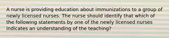 A nurse is providing education about immunizations to a group of newly licensed nurses. The nurse should identify that which of the following statements by one of the newly licensed nurses indicates an understanding of the teaching?