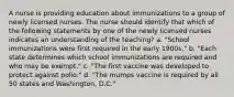 A nurse is providing education about immunizations to a group of newly licensed nurses. The nurse should identify that which of the following statements by one of the newly licensed nurses indicates an understanding of the teaching? a. "School immunizations were first required in the early 1900s." b. "Each state determines which school immunizations are required and who may be exempt." c. "The first vaccine was developed to protect against polio." d. "The mumps vaccine is required by all 50 states and Washington, D.C."